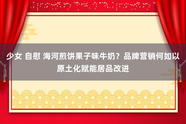 少女 自慰 海河煎饼果子味牛奶？品牌营销何如以原土化赋能居品改进