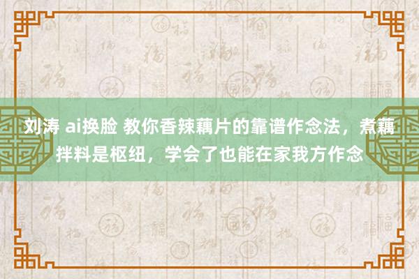 刘涛 ai换脸 教你香辣藕片的靠谱作念法，煮藕拌料是枢纽，学会了也能在家我方作念