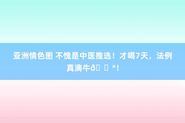 亚洲情色图 不愧是中医推选！才喝7天，法例真滴牛🐮！