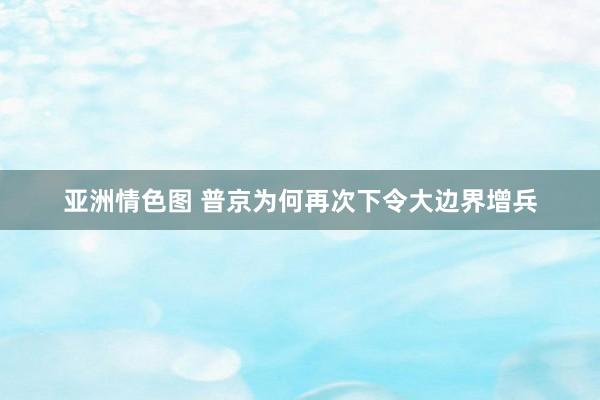 亚洲情色图 普京为何再次下令大边界增兵