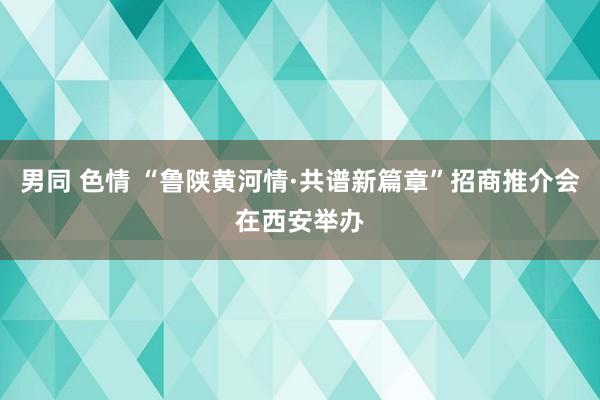 男同 色情 “鲁陕黄河情·共谱新篇章”招商推介会在西安举办