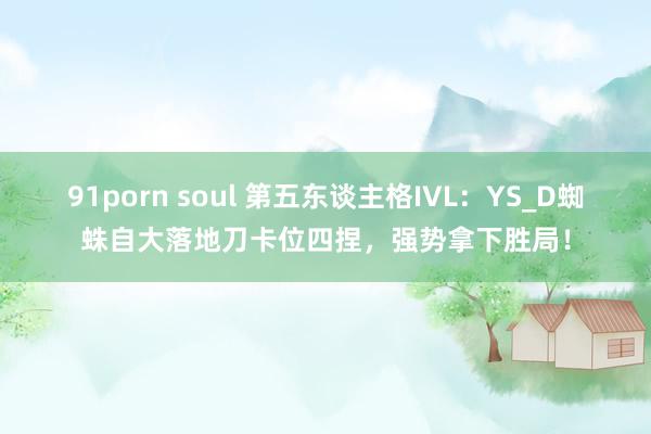 91porn soul 第五东谈主格IVL：YS_D蜘蛛自大落地刀卡位四捏，强势拿下胜局！