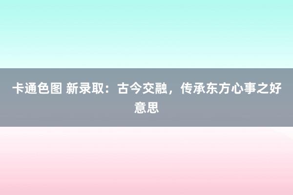 卡通色图 新录取：古今交融，传承东方心事之好意思