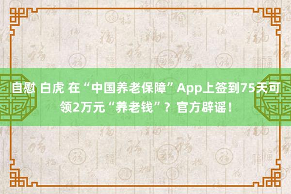 自慰 白虎 在“中国养老保障”App上签到75天可领2万元“养老钱”？官方辟谣！