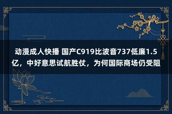 动漫成人快播 国产C919比波音737低廉1.5亿，中好意思试航胜仗，为何国际商场仍受阻