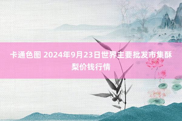 卡通色图 2024年9月23日世界主要批发市集酥梨价钱行情