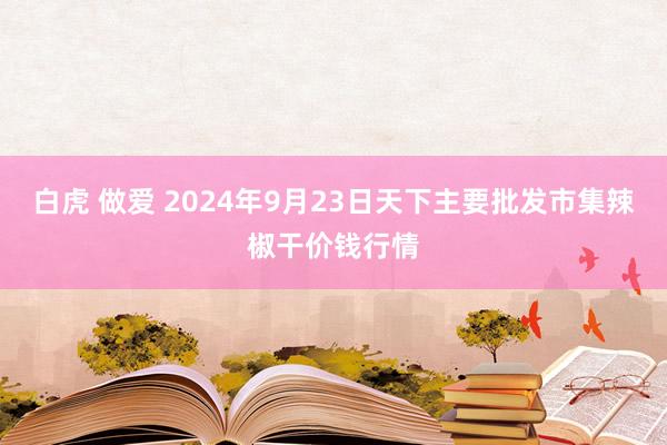 白虎 做爱 2024年9月23日天下主要批发市集辣椒干价钱行情