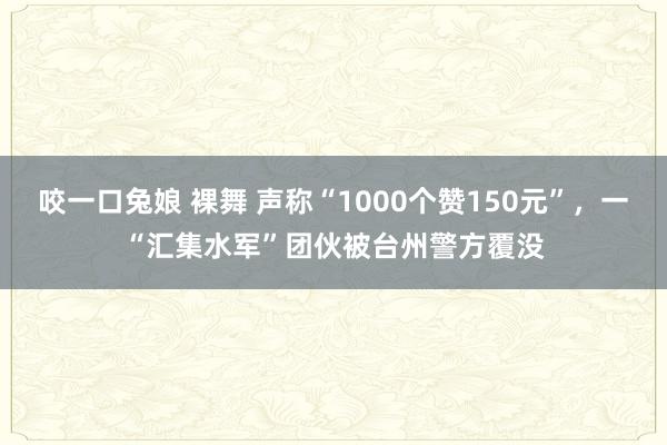 咬一口兔娘 裸舞 声称“1000个赞150元”，一“汇集水军”团伙被台州警方覆没