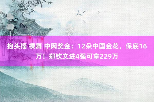 抱头摇 裸舞 中网奖金：12朵中国金花，保底16万！郑钦文进4强可拿229万