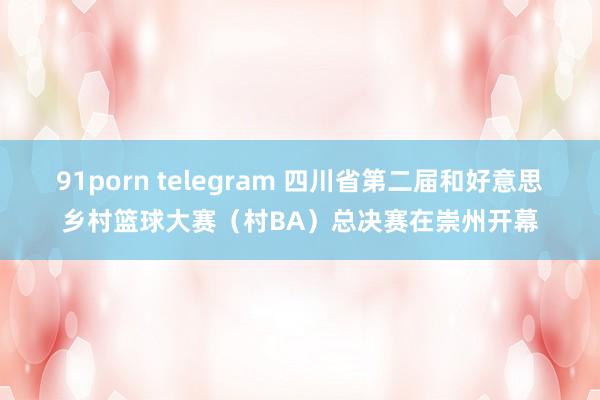 91porn telegram 四川省第二届和好意思乡村篮球大赛（村BA）总决赛在崇州开幕