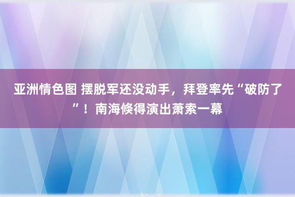 亚洲情色图 摆脱军还没动手，拜登率先“破防了”！南海倏得演出萧索一幕