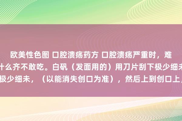 欧美性色图 口腔溃疡药方 口腔溃疡严重时，难堪难忍，碰齐不敢碰，什么齐不敢吃。白矾（发面用的）用刀片刮下极少细未，（以能消失创口为准），然后上到创口上，静候五分钟即可。