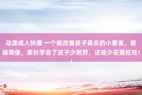 动漫成人快播 一个能改善孩子鼻炎的小要害，极端简便，家长学会了孩子少耐劳，还能少花冤枉钱！