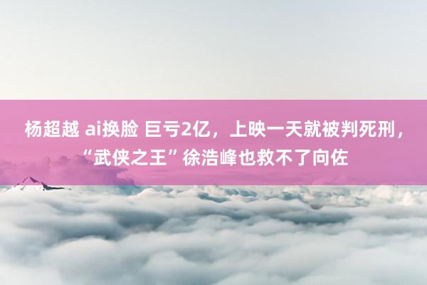 杨超越 ai换脸 巨亏2亿，上映一天就被判死刑，“武侠之王”徐浩峰也救不了向佐