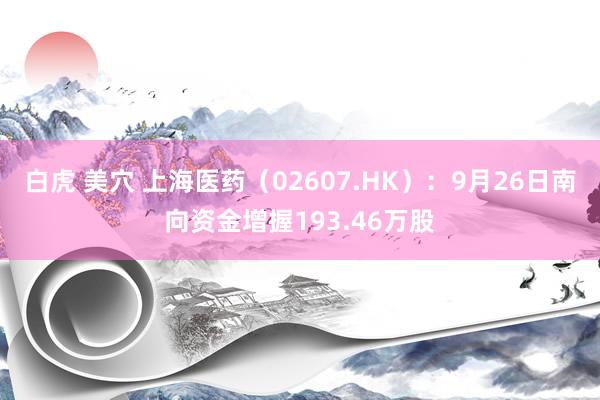 白虎 美穴 上海医药（02607.HK）：9月26日南向资金增握193.46万股