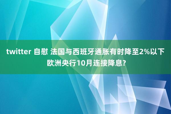 twitter 自慰 法国与西班牙通胀有时降至2%以下 欧洲央行10月连接降息?