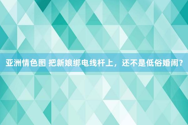 亚洲情色图 把新娘绑电线杆上，还不是低俗婚闹？