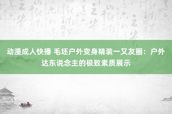 动漫成人快播 毛坯户外变身精装一又友圈：户外达东说念主的极致素质展示