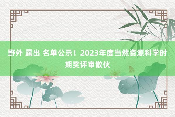 野外 露出 名单公示！2023年度当然资源科学时期奖评审散伙