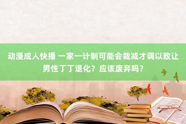 动漫成人快播 一家一计制可能会裁减才调以致让男性丁丁退化？应该废弃吗？