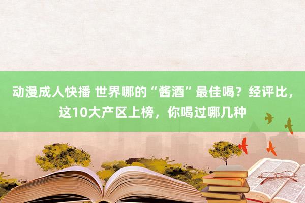 动漫成人快播 世界哪的“酱酒”最佳喝？经评比，这10大产区上榜，你喝过哪几种