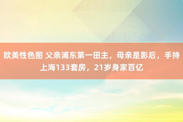 欧美性色图 父亲浦东第一田主，母亲是影后，手持上海133套房，21岁身家百亿