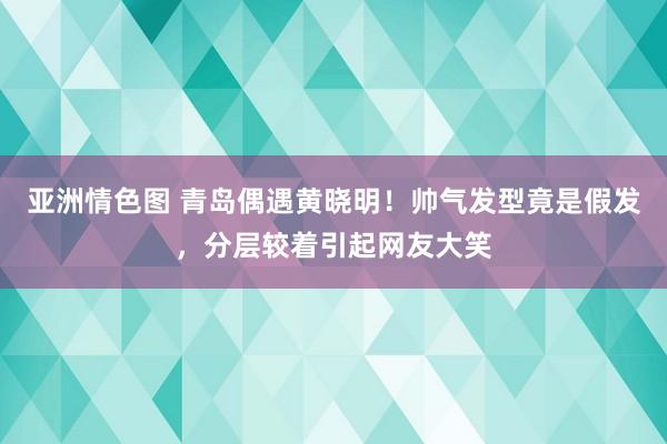 亚洲情色图 青岛偶遇黄晓明！帅气发型竟是假发，分层较着引起网友大笑