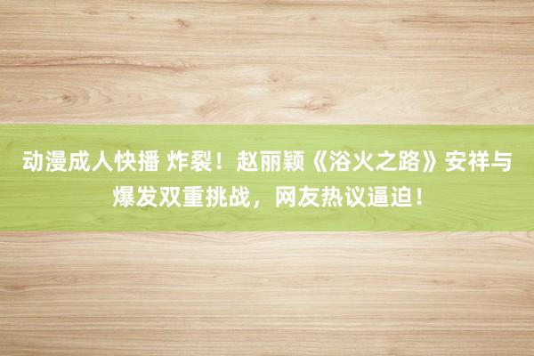 动漫成人快播 炸裂！赵丽颖《浴火之路》安祥与爆发双重挑战，网友热议逼迫！