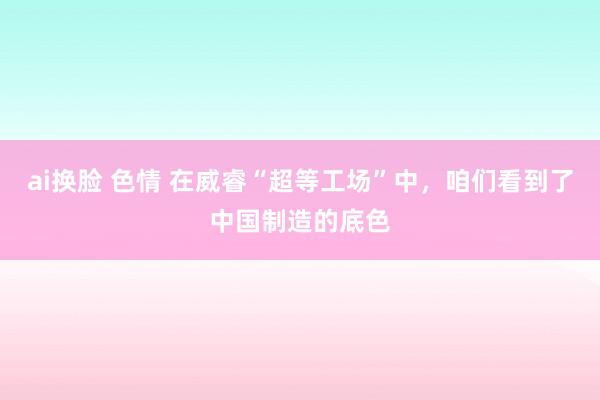 ai换脸 色情 在威睿“超等工场”中，咱们看到了中国制造的底色