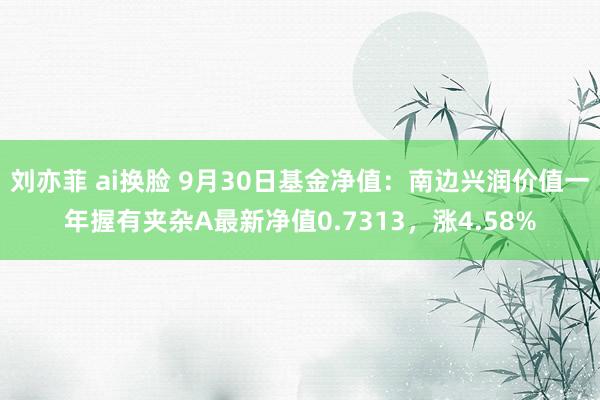 刘亦菲 ai换脸 9月30日基金净值：南边兴润价值一年握有夹杂A最新净值0.7313，涨4.58%