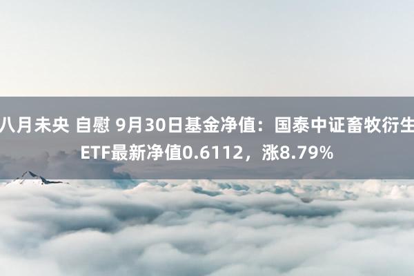 八月未央 自慰 9月30日基金净值：国泰中证畜牧衍生ETF最新净值0.6112，涨8.79%