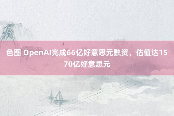 色图 OpenAI完成66亿好意思元融资，估值达1570亿好意思元