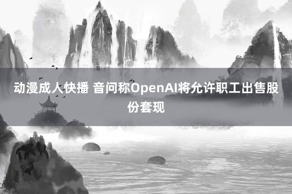 动漫成人快播 音问称OpenAI将允许职工出售股份套现