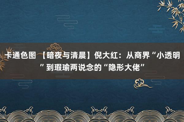 卡通色图 【暗夜与清晨】倪大红：从商界“小透明”到瑕瑜两说念的“隐形大佬”