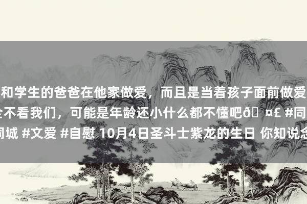 和学生的爸爸在他家做爱，而且是当着孩子面前做爱，太刺激了，孩子完全不看我们，可能是年龄还小什么都不懂吧🤣 #同城 #文爱 #自慰 10月4日圣斗士紫龙的生日 你知说念紫龙的四个名时局吗