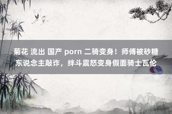 菊花 流出 国产 porn 二骑变身！师傅被砂糖东说念主敲诈，绊斗震怒变身假面骑士瓦伦