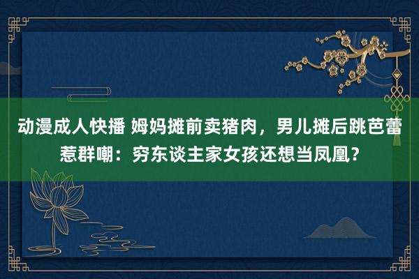 动漫成人快播 姆妈摊前卖猪肉，男儿摊后跳芭蕾惹群嘲：穷东谈主家女孩还想当凤凰？