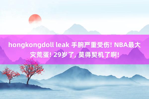 hongkongdoll leak 手腕严重受伤! NBA最大灾荒蛋! 29岁了， 莫得契机了啊!