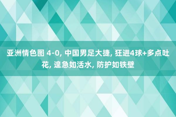 亚洲情色图 4-0， 中国男足大捷， 狂进4球+多点吐花， 遑急如活水， 防护如铁壁