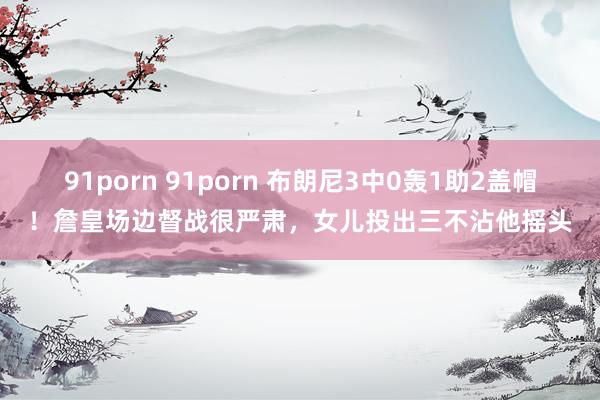 91porn 91porn 布朗尼3中0轰1助2盖帽！詹皇场边督战很严肃，女儿投出三不沾他摇头