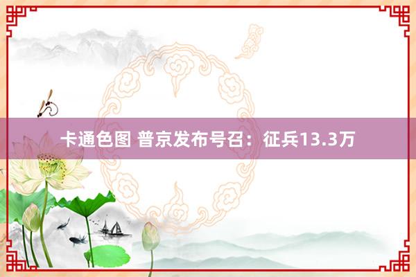 卡通色图 普京发布号召：征兵13.3万