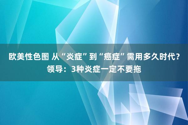 欧美性色图 从“炎症”到“癌症”需用多久时代？领导：3种炎症一定不要拖