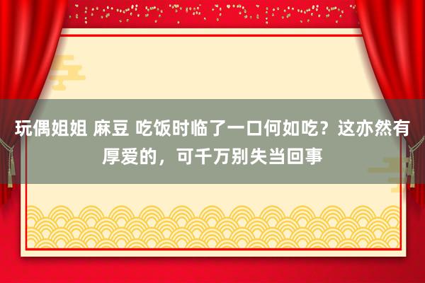 玩偶姐姐 麻豆 吃饭时临了一口何如吃？这亦然有厚爱的，可千万别失当回事