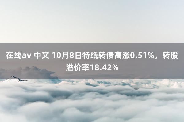 在线av 中文 10月8日特纸转债高涨0.51%，转股溢价率18.42%