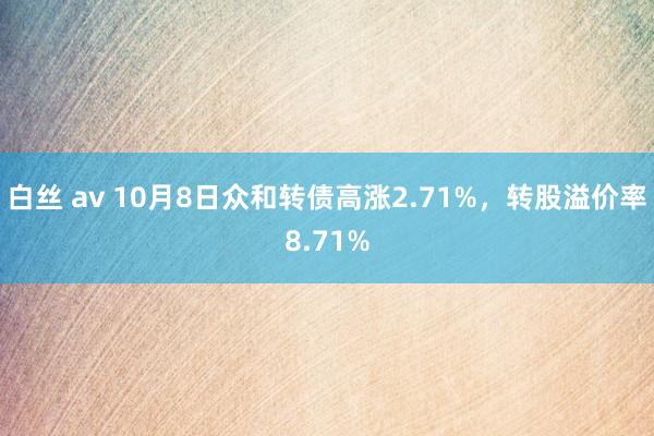 白丝 av 10月8日众和转债高涨2.71%，转股溢价率8.71%