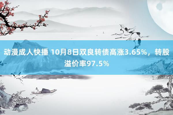 动漫成人快播 10月8日双良转债高涨3.65%，转股溢价率97.5%