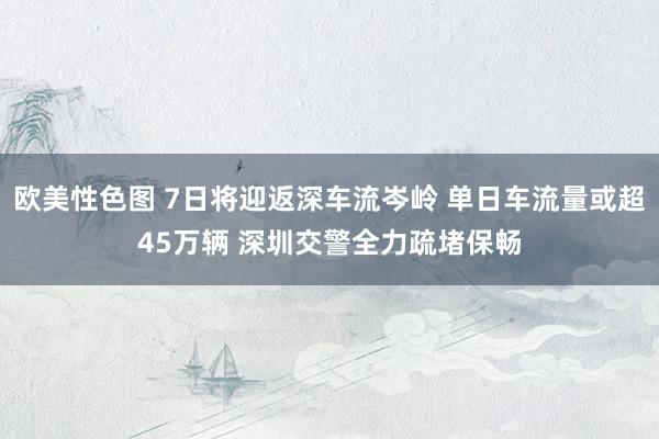 欧美性色图 7日将迎返深车流岑岭 单日车流量或超45万辆 深圳交警全力疏堵保畅