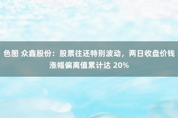 色图 众鑫股份：股票往还特别波动，两日收盘价钱涨幅偏离值累计达 20%