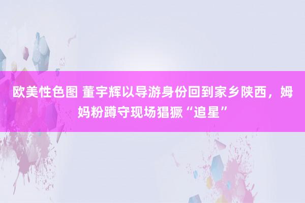 欧美性色图 董宇辉以导游身份回到家乡陕西，姆妈粉蹲守现场猖獗“追星”