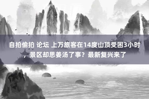 自拍偷拍 论坛 上万旅客在14度山顶受困3小时，景区却思姜汤了事？最新复兴来了